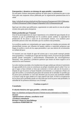 21
Emergencias y desastres en sistemas de agua potable y saneamiento
En esta parte creímos interesante publicar un lance para su información que es una
Guía para una respuesta eficaz publicada por la organización panamericana de la
salud
https://reliefweb.int/sites/reliefweb.int/files/resources/Emergencias%20y%20desastre
s%20en%20sistemas%20de%20agua%20potable%20y%20saneamiento.pdf
Igual que este enlace que publicamos, seguramente en cada nación en zona de peligro
existan otras guías para emergencia
Daños producidos por Tsunami
Una de las preocupaciones de mayor importancia es la calidad del agua después de un
Tsunami ya que la geohidrología de los acuíferos puede cambiar la capacidad de
producción de los pozos a causa de un movimiento sísmico. Los acuíferos poco
profundos parecen estar más afectados que los acuíferos más profundos,
Los acuíferos pueden ser contaminados por aguas negras no tratadas provenientes del
alcantarillado cercano, por efluentes de tanques sépticos o materiales peligrosos que
llegan al acuífero a través de las capas permeables o por una tubería de revestimiento
no sellada del pozo
Un tsunami crea una oleada de agua del océano que a veces puede sumergir grandes
áreas geográficas. A medida que el agua del mar llega a tierra, los pozos de agua potable
pueden quedar sumergidos y potencialmente contaminados por microorganismos
(bacterias, virus, parásitos) y productos químicos que tienen un efecto negativo en la
salud de los seres humanos.
Las sales marinas asociadas a las inundaciones de agua salada que afectan el suministro
de agua potable de la costa no constituyen un peligro inmediato para la salud. Una vez
que el agua se haya retirado se tiene que comenzar a revisar cada uno de los pozos y
después de que los pozos se hayan limpiado correctamente y se empiecen a llenar con
agua del acuífero, se normalizará gran parte del aumento de la salinidad. Es posible que
los pozos poco profundos se vean más afectados que los pozos más profundos debido
a la mayor carga de agua salada en la capa superior del suelo. Si bien la recuperación
de los pozos poco profundos puede ser más lenta que la de los pozos más profundos, la
salinidad de los primeros disminuye con el tiempo.
Continua en parte 4
Consultados
Evolución histórica del agua potable y criterios actuales
https://es.slideshare.net/IgnacioNavarro13/boletin-tecnico-informativo-n-3-historia-
del-agua
Aglomeraciones urbanas, acueducto rural
Acueducto comunitario
Drenaje Urbano de Juan Bolinaga
Acueductos PERIFERICOS
 