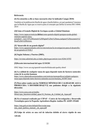 22
Referencia
[1] En atención a ello se hace necesario citar lo indicado Canga( 2010)
También en la publicación Huella de agua o huella hídrica ¿en qué quedamos? tenemos
que la Huella de Agua que se reserva para el concepto que define la norma ISO 14046:
2014
[2]Cómo el Gemelo Digital de GoAigua ayuda a Global Omnium
https://www.iagua.es/noticias/idrica/como-gemelo-digital-goaigua-ayuda-global-
omnium-superar-retos-
actuales#:~:text=El%20Gemelo%20Digital%20es%20una,cualquier%20escenario%2
0real%20o%20ficticio.
[3] “desarrollo de un gemelo digital”
https://www.aguasresiduales.info/revista/noticias/la-investigacion-para-el-desarrollo-
de-un-gemelo-d-TGIL3
[4] Según Solsona y Fuertes (2003),
https://revistas.udistrital.edu.co/index.php/tecges/article/view/8284/10703
[5]Decenio internacional del agua 12/10/201
ONU https://www.un.org/spanish/waterforlifedecade/quality.shtml
[6] La calidad de cualquier masa de agua depende tanto de factores naturales
como de la acción humana
https://www.elperiodicoextremadura.com/noticias/monograficos/calidad-cualquier-
masa-agua-depende-tanto-factores-naturales-accion-humana_643807.html
[7] Para saber cuales son las NORMAS MÍNIMAS DE CALIDAD DE AGUA
PRODUCIDA Y DISTRIBUIDA[CV2] nos podemos dirigir a la siguiente
dirección:
https://www.aysa.com.ar/media-
library/que_hacemos/calidad_agua/10_Normas_de_Calidad_de_Agua.pdf
[8] En el manual realizado por CIPAF - Centro de Investigación y Desarrollo
Tecnológico para la Pequeña Agricultura Región Andina PE AERN 291682
https://inta.gob.ar/sites/default/files/script-tmp-
inta_cipaf_ipafnoa_manual__de_agua.pdf
[9] Golpe de ariete en una red de tuberías debido al cierre rápido de una
válvula
 