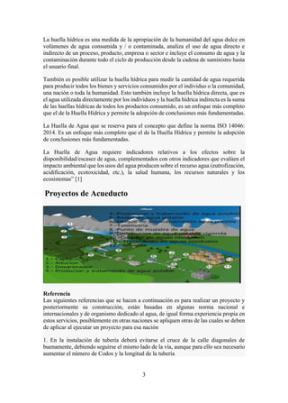 3
La huella hídrica es una medida de la apropiación de la humanidad del agua dulce en
volúmenes de agua consumida y / o contaminada, analiza el uso de agua directo e
indirecto de un proceso, producto, empresa o sector e incluye el consumo de agua y la
contaminación durante todo el ciclo de producción desde la cadena de suministro hasta
el usuario final.
También es posible utilizar la huella hídrica para medir la cantidad de agua requerida
para producir todos los bienes y servicios consumidos por el individuo o la comunidad,
una nación o toda la humanidad. Esto también incluye la huella hídrica directa, que es
el agua utilizada directamente por los individuos y la huella hídrica indirecta es la suma
de las huellas hídricas de todos los productos consumido, es un enfoque más completo
que el de la Huella Hídrica y permite la adopción de conclusiones más fundamentadas.
La Huella de Agua que se reserva para el concepto que define la norma ISO 14046:
2014. Es un enfoque más completo que el de la Huella Hídrica y permite la adopción
de conclusiones más fundamentadas.
La Huella de Agua requiere indicadores relativos a los efectos sobre la
disponibilidad/escasez de agua, complementados con otros indicadores que evalúen el
impacto ambiental que los usos del agua producen sobre el recurso agua (eutrofización,
acidificación, ecotoxicidad, etc.), la salud humana, los recursos naturales y los
ecosistemas” [1]
Proyectos de Acueducto
Referencia
Las siguientes referencias que se hacen a continuación es para realizar un proyecto y
posteriormente su construcción, están basadas en algunas norma nacional e
internacionales y de organismo dedicado al agua, de igual forma experiencia propia en
estos servicios, posiblemente en otras naciones se apliquen otras de las cuales se deben
de aplicar al ejecutar un proyecto para esa nación
1. En la instalación de tubería deberá evitarse el cruce de la calle diagonales de
buenamente, debiendo seguirse el mismo lado de la vía, aunque para ello sea necesario
aumentar el número de Codos y la longitud de la tubería
 