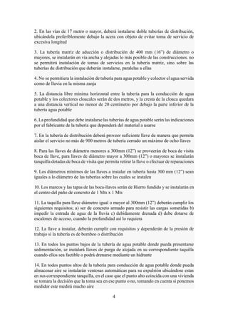 4
2. En las vías de 17 metro o mayor, deberá instalarse doble tuberías de distribución,
ubicándola preferiblemente debajo la acera con objeto de evitar toma de servicio de
excesiva longitud
3. La tubería matriz de aducción o distribución de 400 mm (16”) de diámetro o
mayores, se instalarán en vía ancha y alejadas lo más posible de las construcciones. no
se permitirá instalación de tomas de servicios en la tubería matriz, sino sobre las
tuberías de distribución que deberán instalarse, paralelas a ellas
4. No se permitiera la instalación de tubería para agua potable y colector el agua servida
como de lluvia en la misma zanja
5. La distancia libre mínima horizontal entre la tubería para la conducción de agua
potable y los colectores cloacales serán de dos metros, y la cresta de la cloaca quedara
a una distancia vertical no menor de 20 centímetro por debajo la parte inferior de la
tubería agua potable
6. La profundidad que debe instalarse las tuberías de agua potable serán las indicaciones
por el fabricante de la tubería que dependerá del material a usarse
7. En la tubería de distribución deberá proveer suficiente llave de manera que permita
aislar el servicio no más de 900 metros de tubería cerrado un máximo de ocho llaves
8. Para las llaves de diámetro menores a 300mm (12”) se proveerán de boca de visita
boca de llave, para llaves de diámetro mayor a 300mm (12”) o mayores se instalarán
tanquilla dotadas de boca de visita que permita retirar la llave o efectuar de reparaciones
9. Los diámetros mínimos de las llaves a instalar en tubería hasta 300 mm (12”) sean
iguales a lo diámetro de las tuberías sobre las cuales se instalen
10. Los marcos y las tapas de las boca-llaves serán de Hierro fundido y se instalarán en
el centro del paño de concreto de 1 Mts x 1 Mts
11. La taquilla para llave diámetro igual o mayor al 300mm (12”) deberán cumplir los
siguientes requisitos; a) ser de concreto armado para resistir las cargas sometidas b)
impedir la entrada de agua de la lluvia c) debidamente drenada d) debe dotarse de
escalones de acceso, cuando la profundidad así lo requiera
12. La llave a instalar, deberán cumplir con requisitos y dependerán de la presión de
trabajo si la tubería es de bombeo o distribución
13. En todos los puntos bajos de la tubería de agua potable donde pueda presentarse
sedimentación, se instalará llaves de purga de alojada en su correspondiente taquilla
cuando ellos sea factible o podrá drenarse mediante un hidrante
14. En todos puntos altos de la tubería para conducción de agua potable donde pueda
almacenar aire se instalarán ventosas automáticas para su expulsión ubicándose estas
en sus correspondiente tanquilla, en el caso que el punto alto coincida con una vivienda
se tomara la decisión que la toma sea en ese punto o no, tomando en cuenta si ponemos
medidor este medirá mucho aire
 