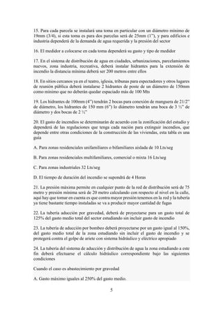 5
15. Para cada parcela se instalará una toma en particular con un diámetro mínimo de
19mm (3/4), si esta toma es para dos parcelas será de 25mm (1”), y para edificios e
industria dependerá de la demanda de agua requerida y la presión del sector
16. El medidor a colocarse en cada toma dependerá su gasto y tipo de medidor
17. En el sistema de distribución de agua en ciudades, urbanizaciones, parcelamientos
nuevos, zona industria, recreativa, deberá instalar hidrantes para la extensión de
incendio la distancia mínima deberá ser 200 metros entre ellos
18. En sitios cercanos ya en el teatro, iglesia, tribunas para espectadores y otros lugares
de reunión pública deberá instalarse 2 hidrantes de poste de un diámetro de 150mm
como mínimo que no deberán quedar espaciado más de 100 Mts
19. Los hidrantes de 100mm (4”) tendrán 2 bocas para conexión de manguera de 21/2”
de diámetro, los hidrantes de 150 mm (6”) lo diámetro tendrán una boca de 3 ½” de
diámetro y dos bocas de 2 ½”
20. El gasto de incendios se determinarán de acuerdo con la zonificación del estudio y
dependerá de las regulaciones que tenga cada nación para extinguir incendios, que
depende entre otras condiciones de la construcción de las viviendas, esta tabla es una
guía
A. Para zonas residenciales unifamiliares o bifamiliares aislada de 10 Lts/seg
B. Para zonas residenciales multifamiliares, comercial o mixta 16 Lts/seg
C. Para zonas industriales 32 Lts/seg
D. El tiempo de duración del incendio se supondrá de 4 Horas
21. La presión máxima permite en cualquier punto de la red de distribución será de 75
metro y presión mínima será de 20 metro calculando con respecto al nivel en la calle,
aquí hay que tomar en cuenta es que contra mayor presión tenemos en la red y la tubería
ya tiene bastante tiempo instaladas se va a producir mayor cantidad de fugas
22. La tubería aducción por gravedad, deberá de proyectarse para un gasto total de
125% del gasto medio total del sector estudiando sin incluir gasto de incendio
23. La tubería de aducción por bombeo deberá proyectarse por un gasto igual al 150%,
del gasto medio total de la zona estudiando sin incluir el gasto de incendio y se
protegerá contra el golpe de ariete con sistema hidráulico y eléctrico apropiado
24. La tubería del sistema de aducción y distribución de agua la zona estudiando a este
fin deberá efectuarse el cálculo hidráulico correspondiente bajo las siguientes
condiciones
Cuando el caso es abastecimiento por gravedad
A. Gasto máximo iguales al 250% del gasto medio.
 