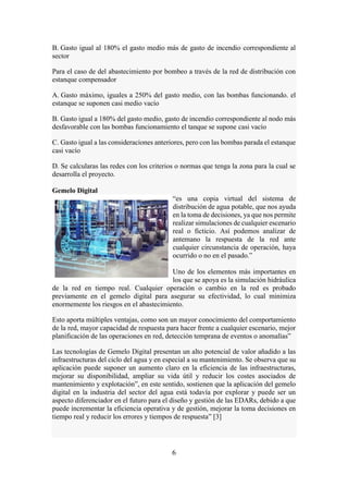 6
B. Gasto igual al 180% el gasto medio más de gasto de incendio correspondiente al
sector
Para el caso de del abastecimiento por bombeo a través de la red de distribución con
estanque compensador
A. Gasto máximo, iguales a 250% del gasto medio, con las bombas funcionando. el
estanque se suponen casi medio vacío
B. Gasto igual a 180% del gasto medio, gasto de incendio correspondiente al nodo más
desfavorable con las bombas funcionamiento el tanque se supone casi vacío
C. Gasto igual a las consideraciones anteriores, pero con las bombas parada el estanque
casi vacío
D. Se calcularas las redes con los criterios o normas que tenga la zona para la cual se
desarrolla el proyecto.
Gemelo Digital
“es una copia virtual del sistema de
distribución de agua potable, que nos ayuda
en la toma de decisiones, ya que nos permite
realizar simulaciones de cualquier escenario
real o ficticio. Así podemos analizar de
antemano la respuesta de la red ante
cualquier circunstancia de operación, haya
ocurrido o no en el pasado.”
Uno de los elementos más importantes en
los que se apoya es la simulación hidráulica
de la red en tiempo real. Cualquier operación o cambio en la red es probado
previamente en el gemelo digital para asegurar su efectividad, lo cual minimiza
enormemente los riesgos en el abastecimiento.
Esto aporta múltiples ventajas, como son un mayor conocimiento del comportamiento
de la red, mayor capacidad de respuesta para hacer frente a cualquier escenario, mejor
planificación de las operaciones en red, detección temprana de eventos o anomalías”
Las tecnologías de Gemelo Digital presentan un alto potencial de valor añadido a las
infraestructuras del ciclo del agua y en especial a su mantenimiento. Se observa que su
aplicación puede suponer un aumento claro en la eficiencia de las infraestructuras,
mejorar su disponibilidad, ampliar su vida útil y reducir los costes asociados de
mantenimiento y explotación”, en este sentido, sostienen que la aplicación del gemelo
digital en la industria del sector del agua está todavía por explorar y puede ser un
aspecto diferenciador en el futuro para el diseño y gestión de las EDARs, debido a que
puede incrementar la eficiencia operativa y de gestión, mejorar la toma decisiones en
tiempo real y reducir los errores y tiempos de respuesta” [3]
 