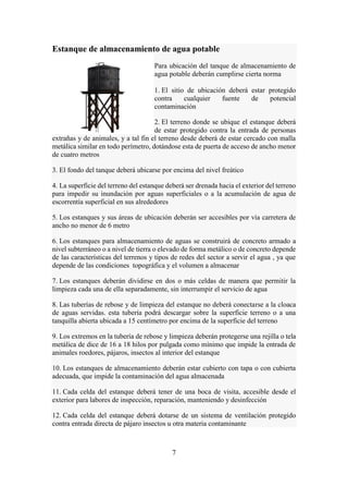 7
Estanque de almacenamiento de agua potable
Para ubicación del tanque de almacenamiento de
agua potable deberán cumplirse cierta norma
1. El sitio de ubicación deberá estar protegido
contra cualquier fuente de potencial
contaminación
2. El terreno donde se ubique el estanque deberá
de estar protegido contra la entrada de personas
extrañas y de animales, y a tal fin el terreno desde deberá de estar cercado con malla
metálica similar en todo perímetro, dotándose esta de puerta de acceso de ancho menor
de cuatro metros
3. El fondo del tanque deberá ubicarse por encima del nivel freático
4. La superficie del terreno del estanque deberá ser drenada hacia el exterior del terreno
para impedir su inundación por aguas superficiales o a la acumulación de agua de
escorrentía superficial en sus alrededores
5. Los estanques y sus áreas de ubicación deberán ser accesibles por vía carretera de
ancho no menor de 6 metro
6. Los estanques para almacenamiento de aguas se construirá de concreto armado a
nivel subterráneo o a nivel de tierra o elevado de forma metálico o de concreto depende
de las características del terrenos y tipos de redes del sector a servir el agua , ya que
depende de las condiciones topográfica y el volumen a almacenar
7. Los estanques deberán dividirse en dos o más celdas de manera que permitir la
limpieza cada una de ella separadamente, sin interrumpir el servicio de agua
8. Las tuberías de rebose y de limpieza del estanque no deberá conectarse a la cloaca
de aguas servidas. esta tubería podrá descargar sobre la superficie terreno o a una
tanquilla abierta ubicada a 15 centímetro por encima de la superficie del terreno
9. Los extremos en la tubería de rebose y limpieza deberán protegerse una rejilla o tela
metálica de dice de 16 a 18 hilos por pulgada como mínimo que impide la entrada de
animales roedores, pájaros, insectos al interior del estanque
10. Los estanques de almacenamiento deberán estar cubierto con tapa o con cubierta
adecuada, que impide la contaminación del agua almacenada
11. Cada celda del estanque deberá tener de una boca de visita, accesible desde el
exterior para labores de inspección, reparación, manteniendo y desinfección
12. Cada celda del estanque deberá dotarse de un sistema de ventilación protegido
contra entrada directa de pájaro insectos u otra materia contaminante
 
