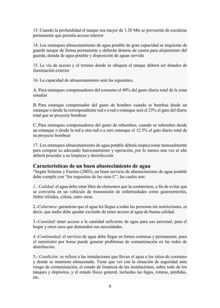 8
13. Cuando la profundidad el tanque sea mayor de 1.20 Mts se proveerán de escaleras
permanente que permita acceso interior
14. Los estanques almacenamiento de agua potable de gran capacidad se requieran de
guarde tanque de forma permanente y deberán dotarse de caseta para alojamiento del
guarda, dotada de agua potable y disposición de aguas servida
15. La vía de acceso y el terreno donde se ubiquen el tanque deberá ser dotados de
iluminación exterior
16. La capacidad de almacenamiento será las siguientes.
A. Para estanques compensadores del consumo el 40% del gasto diario total de la zona
estudiar
B. Para estanque compensador del gasto de bombeo cuando se bombea desde un
estanque o desde la correspondiente red o a red o estanque será el 25% el gato del diario
total que se proyecte bombear
C. Para estanques compensadores del gasto de rebombeo, cuando se rebombes desde
un estanque o desde la red a otra red o a otro estanque el 12.5% el gato diario total de
su proyecto bombear
17. Los estanques almacenamiento de agua potable deberá inspeccionar mensualmente
para comprar su adecuado funcionamiento y operación, por lo menos una vez al año
deberá proceder a su limpieza y desinfección
Características de un buen abastecimiento de agua
“Según Solsona y Fuertes (2003), un buen servicio de abastecimiento de agua potable
debe cumplir con “los requisitos de las siete C”, las cuales son:
1.- Calidad: el agua debe estar libre de elementos que la contaminen, a fin de evitar que
se convierta en un vehículo de transmisión de enfermedades como gastroenteritis,
fiebre tifoidea, cólera, entre otras.
2.-Cobertura: garantizar que el agua les llegue a todas las personas sin restricciones, es
decir, que nadie debe quedar excluido de tener acceso al agua de buena calidad.
3.-Cantidad: tener acceso a la cantidad suficiente de agua para uso personal, para el
hogar y otros usos que demanden sus necesidades.
4.-Continuidad: el servicio de agua debe llegar en forma continua y permanente, pues
el suministro por horas puede generar problemas de contaminación en las redes de
distribución.
5.- Condición: se refiere a las instalaciones que llevan el agua a los sitios de consumo
y donde se mantiene almacenada. Tiene que ver con la situación de seguridad ante
riesgo de contaminación, el estado de limpieza de las instalaciones, sobre todo de los
tanques y depósitos, y el estado físico general, incluidas las fugas, roturas, pérdidas,
etc.
 