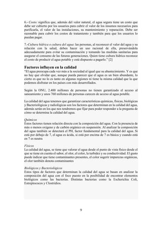 9
6.- Costo: significa que, además del valor natural, el agua segura tiene un costo que
debe ser cubierto por los usuarios para cubrir el valor de los insumos necesarios para
purificarla, el valor de las instalaciones, su mantenimiento y reparación. Debe ser
razonable para cubrir los costos de tratamiento y también para que los usuarios lo
puedan pagar.
7.-Cultura hídrica o cultura del agua: las personas, al reconocer el valor del agua y su
relación con la salud, deben hacer un uso racional de ella, preservándola
adecuadamente para evitar su contaminación y tomando las medidas sanitarias para
asegurar el consumo de las futuras generaciones. Quien tiene cultura hídrica reconoce
el costo de producir el agua potable y está dispuesto a pagarlo.” [2]
Factores influyen en la calidad
“El agua preocupa cada vez más a la sociedad al igual que su abastecimiento. Y es que
no hay que olvidar que, aunque pueda parecer que el agua es un bien abundante, lo
cierto es que no lo es tanto en algunas regiones ni tiene la misma calidad que la que
podemos disfrutar en los países con más desarrollados.
Según la ONU, 2.400 millones de personas no tienen garantizado el acceso al
saneamiento y unos 760 millones de personas carecen de acceso al agua potable.
La calidad del agua tenemos que garantizar características químicas, físicas, biológicas
y Bacteriológicas y radiológicas son los factores que determinan en la calidad del agua,
además serán en los que nos tendremos que fijar para poder responder a la pregunta de
cómo se determina la calidad del agua.
Químicos
Estos factores tienen relación directa con la composición del agua. Con la presencia de
más o menos oxígeno y de carbón orgánico en suspensión. Al analizar la composición
del agua también se detectará el PH, factor fundamental para la calidad del agua. Si
está por debajo de 7, el agua es ácida, si está por encima de 7 es básica y cuando está
en 7 es neutra
Físicos
La calidad del agua, se tiene que valorar el agua desde el punto de vista físico desde el
que se tiene en cuenta el sabor, el olor, el color, la turbidez y su conductividad. El gusto
puede indicar que tiene contaminantes presentes, el color sugerir impurezas orgánicas,
el olor también denota contaminantes
Biológicos y Bacteriológicos
Estos tipos de factores que determinan la calidad del agua se basan en analizar la
composición del agua con el foco puesto en la posibilidad de encontrar elementos
biológicos como las bacterias. Distintas bacterias como la Escherichia Coli,
Estreptococos y Clostridios.
 