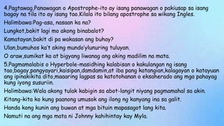 4.Pagtawag,Panawagan o Apostrophe-ito ay isang panawagan o pakiusap sa isang
bagay na tila ito ay isang tao.Kilala ito bilang apostrophe sa wikang Ingles.
Halimbawa:Pag-asa, nasaan ka na?
Lungkot,bakit lagi mo akong binabalot?
Kamatayan,bakit di pa wakasan ang buhay?
Ulan,bumuhos ka’t aking mundo’ylunuring tuluyan.
O araw,sumikat ka at bigyang liwanag ang aking madilim na mata.
5.Pagmamalabis o Hyperbole-masidhing kalabisan o kakulangan ng isang
tao,bagay,pangyayari,kaisipan,damdamin,at iba pang katangian,kalagayan o katayuan
ang ipinakikita dito,maaaring lagpas sa katotohanan o eksaherado ang mga pahayag
kung iyong susuriin.
Halimbawa:Wala akong tulak kabigin sa abot-langit niyang pagmamahal sa akin.
Kitang-kita ko kung paanong umusok ang ilong ng kanyang ina sa galit.
Handa kong kunin ang buwan at mga bituin mapasagot lang kita.
Namuti na ang mga mata ni Johnny kahihintay kay Myla.
 