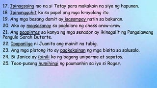 17. Ipinagsaing mo na si Tatay para makakain na siya ng hapunan.
18. Ipinangguhit ko sa papel ang mga krayolang ito.
19. Ang mga basang damit ay isasampay natin sa bakuran.
20. Ako ay magsasanay sa paglalaro ng chess araw-araw.
21. Ang pagpintas sa kanya ng mga senador ay ikinagalit ng Pangalawang
Pangulo Sarah Duterte.
22. Ipapanligo ni Juanita ang mainit na tubig.
23. Ang mga platong ito ay pagkakainan ng mga bisita sa salusalo.
24. Si Janice ay ibinili ko ng bagong uniporme at sapatos.
25. Taos-pusong humihingi ng paumanhin sa iyo si Roger.
 