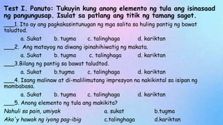 Test I. Panuto: Tukuyin kung anong elemento ng tula ang isinasaad
ng pangungusap. Isulat sa patlang ang titik ng tamang sagot.
___1. Ito ay ang pagkakasintunugan ng mga salita sa huling pantig ng bawat
taludtod.
a. Sukat b. tugma c. talinghaga d. kariktan
___2. Ang matayog na diwang ipinahihiwatig ng makata.
a. Sukat b. tugma c. talinghaga d. kariktan
___3.Bilang ng pantig sa bawat taludtod.
a. Sukat b.tugma c. talinghaga d. kariktan
___4. Isang malinaw at di-malilimutang impresyon na nakikintal sa isipan ng
mambabasa.
a. Sukat b. tugma c. talinghaga d. kariktan
___5. Anong elemento ng tula ang makikita?
Nahuli sa pain, umiyak a. sukat b.tugma
Ako'y hawak ng iyong pag-ibig c.talinghaga d.kariktan
 