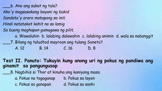 ___6. Ano ang sukat ng tula?
Ako'y magsasakang bayani ng bukid
Sandata'y araro matapang sa init
Hindi natatakot kahit na sa lamig
Sa buong maghapon gumagawa ng pilit.
a. Wawaluhin b. lalabing dalawahin c. lalabing animin d. wala sa nabanggit
___7. Bilang ng taludtod mayroon ang tulang Soneto?
A. 12 B. 14 C. 16 D. 8
Test II. Panuto: Tukuyin kung anong uri ng pokus ng pandiwa ang
ginamit sa pangungusap
___8. Nagbihis si Thor at kinuha ang kaniyang maso.
a. Pokus na tagaganap b. Pokus sa layon
c. Pokus sa ganapan d. Pokus sa sanhi
 