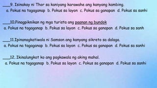 ___9. Isinakay ni Thor sa kaniyang karawahe ang kanyang kambing.
a. Pokus na tagaganap b. Pokus sa layon c. Pokus sa ganapan d. Pokus sa sanhi
___10.Pinagpiknikan ng mga turista ang paanan ng bundok
a. Pokus na tagaganap b. Pokus sa layon c. Pokus sa ganapan d. Pokus sa sanh
___11.Ipinanagkatiwala ni Samson ang kanyang sikreto sa dalaga.
a. Pokus na tagaganap b. Pokus sa layon c. Pokus sa ganapan d. Pokus sa sanhi
___12. Ikinalungkot ko ang pagkawala ng aking mahal.
a. Pokus na tagaganap b. Pokus sa layon c. Pokus sa ganapan d. Pokus sa sanhi
 