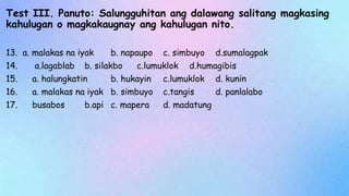 Test III. Panuto: Salungguhitan ang dalawang salitang magkasing
kahulugan o magkakaugnay ang kahulugan nito.
13. a. malakas na iyak b. napaupo c. simbuyo d.sumalagpak
14. a.lagablab b. silakbo c.lumuklok d.humagibis
15. a. halungkatin b. hukayin c.lumuklok d. kunin
16. a. malakas na iyak b. simbuyo c.tangis d. panlalabo
17. busabos b.api c. mapera d. madatung
 