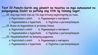 Test IV.Panuto:Suriin ang ginamit na tayutay sa mga sumusunod na
pangungusap.Isulat sa patlang ang titik ng tamang sagot.
___18. Ang mga mata niya ay tila mga bituing nagniningning sa tuwa.
a. Pagtutulad o simili b. Pagwawangis o metapora
c. Pagmamalabis o hyperbole d. Pagtatao o personipikasyon
___19. Rosas sa kagandahan si prinsesa Venus.
a. Pagtutulad o simili b. Pagwawangis o metapora
c. Pagmamalabis o hyperbole d. Pagtatao o personipikasyon
___20. Nagdadalamhati sa kanyang pagpanaw.
a. Pagtutulad o simili b. Pagwawangis o metapora
c. Pagmamalabis o hyperbole d. Pagtatao o personipikasyon
 