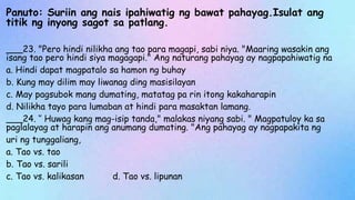Panuto: Suriin ang nais ipahiwatig ng bawat pahayag.Isulat ang
titik ng inyong sagot sa patlang.
___23. "Pero hindi nilikha ang tao para magapi, sabi niya. "Maaring wasakin ang
isang tao pero hindi siya magagapi." Ang naturang pahayag ay nagpapahiwatig na
a. Hindi dapat magpatalo sa hamon ng buhay
b. Kung may dilim may liwanag ding masisilayan
c. May pagsubok mang dumating, matatag pa rin itong kakaharapin
d. Nilikha tayo para lumaban at hindi para masaktan lamang.
___24. ‘’ Huwag kang mag-isip tanda," malakas niyang sabi. " Magpatuloy ka sa
paglalayag at harapin ang anumang dumating. "Ang pahayag ay nagpapakita ng
uri ng tunggaliang,
a. Tao vs. tao
b. Tao vs. sarili
c. Tao vs. kalikasan d. Tao vs. lipunan
 