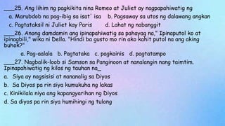 ___25. Ang lihim ng pagkikita nina Romeo at Juliet ay nagpapahiwatig ng
a. Marubdob na pag-ibig sa isat' isa b. Pagsaway sa utos ng dalawang angkan
c. Pagtataksil ni Juliet kay Paris d. Lahat ng nabanggit
___26. Anong damdamin ang ipinapahiwatig sa pahayag na," Ipinaputol ko at
ipinagbili," wika ni Della. "Hindi ba gusto mo rin ako kahit putol na ang aking
buhok?"
a. Pag-aalala b. Pagtataka c. pagkainis d. pagtatampo
___27. Nagbalik-loob si Samson sa Panginoon at nanalangin nang taimtim.
Ipinapahiwatig ng kilos ng tauhan na_
a. Siya ay nagsisisi at nananalig sa Diyos
b. Sa Diyos pa rin siya kumukuha ng lakas
c. Kinikilala niya ang kapangyarihan ng Diyos
d. Sa diyos pa rin siya humihingi ng tulong
 