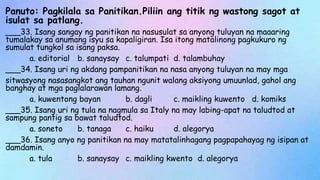 Panuto: Pagkilala sa Panitikan.Piliin ang titik ng wastong sagot at
isulat sa patlang.
___33. Isang sangay ng panitikan na nasusulat sa anyong tuluyan na maaaring
tumalakay sa anumang isyu sa kapaligiran. Isa itong matalinong pagkukuro ng
sumulat tungkol sa isang paksa.
a. editorial b. sanaysay c. talumpati d. talambuhay
___34. Isang uri ng akdang pampanitikan na nasa anyong tuluyan na may mga
sitwasyong nasasangkot ang tauhan ngunit walang aksiyong umuunlad, gahol ang
banghay at mga paglalarawan lamang.
a. kuwentong bayan b. dagli c. maikling kuwento d. komiks
___35. Isang uri ng tula na nagmula sa Italy na may labing-apat na taludtod at
sampung pantig sa bawat taludtod.
a. soneto b. tanaga c. haiku d. alegorya
___36. Isang anyo ng panitikan na may matatalinhagang pagpapahayag ng isipan at
damdamin.
a. tula b. sanaysay c. maikling kwento d. alegorya
 