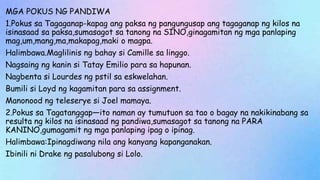 MGA POKUS NG PANDIWA
1.Pokus sa Tagaganap-kapag ang paksa ng pangungusap ang tagaganap ng kilos na
isinasaad sa paksa,sumasagot sa tanong na SINO,ginagamitan ng mga panlaping
mag,um,mang,ma,makapag,maki o magpa.
Halimbawa.Maglilinis ng bahay si Camille sa linggo.
Nagsaing ng kanin si Tatay Emilio para sa hapunan.
Nagbenta si Lourdes ng pstil sa eskwelahan.
Bumili si Loyd ng kagamitan para sa assignment.
Manonood ng teleserye si Joel mamaya.
2.Pokus sa Tagatanggap—ito naman ay tumutuon sa tao o bagay na nakikinabang sa
resulta ng kilos na isinasaad ng pandiwa,sumasagot sa tanong na PARA
KANINO,gumagamit ng mga panlaping ipag o ipinag.
Halimbawa:Ipinagdiwang nila ang kanyang kapanganakan.
Ibinili ni Drake ng pasalubong si Lolo.
 