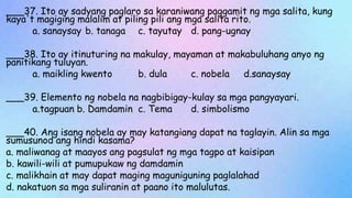 ___37. Ito ay sadyang paglaro sa karaniwang paggamit ng mga salita, kung
kaya't magiging malalim at piling pili ang mga salita rito.
a. sanaysay b. tanaga c. tayutay d. pang-ugnay
___38. Ito ay itinuturing na makulay, mayaman at makabuluhang anyo ng
panitikang tuluyan.
a. maikling kwento b. dula c. nobela d.sanaysay
___39. Elemento ng nobela na nagbibigay-kulay sa mga pangyayari.
a.tagpuan b. Damdamin c. Tema d. simbolismo
___40. Ang isang nobela ay may katangiang dapat na taglayin. Alin sa mga
sumusunod ang hindi kasama?
a. maliwanag at maayos ang pagsulat ng mga tagpo at kaisipan
b. kawili-wili at pumupukaw ng damdamin
c. malikhain at may dapat maging maguniguning paglalahad
d. nakatuon sa mga suliranin at paano ito malulutas.
 