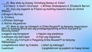 ___41. May akda ng Dulang ‘Sintahang Romeo at Juliet’
a.O.Henry b.Snorri Sturluson c.William Shakespeare d. Elizabeth Barret
___42. Siya ang nagsalin sa Filipino ng maikling kuwento mula sa United
States?
a.Gregorio Burlaza
b. O.Henry
c.Alfonzo Santiago
d. Rufino Alejandrino
___43. Mula sa sipi ng talumpati ni Dilma Rousseff sa kanyang inagurasyon
para sa bansang Brazil,ano ang pinakapangunahing mithiin niya para sa
kanyang bansa?
a.sugpuin ang korapsyon c.tapusin ang pandemya
b.wakasan ang kahirapan d.itigil ang kaguluhan
___44.Ito ang tinitiyak ni Pangulong Dilma Rousseff sa kanyang
nasasakupan.
a.magkakaroon lahat ng trabaho c.lahat ng nabanggit
b.pensiyon d.pagkakaroon ng pagkain sa hapag kainan
 