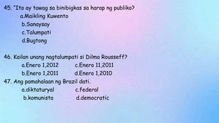45. “Ito ay tawag sa binibigkas sa harap ng publiko?
a.Maikling Kuwento
b.Sanaysay
c.Talumpati
d.Bugtong
46. Kailan unang nagtalumpati si Dilma Rousseff?
a.Enero 1,2012 c.Enero 11,2011
b.Enero 1,2011 d.Enero 1,2010
47. Ang pamahalaan ng Brazil dati.
a.diktaturyal c.federal
b.komunista d.democratic
 