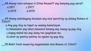 __48.Anong taon natapos ni Dilma Rouseff ang kanyang pag-aaral?
a.1971 c.1977
b.1975 d.1970
__49.Anong mahalagang kaisipan ang nais iparating ng dulang Romeo at
Juliet?
a.Ang pag-ibig na tapat ay walang kamatayan.
b.Hahamakin ang lahat,masunod lamang ang tawag ng pag-ibig
c.Kapag mahal mo ang isang tao,ipaglaban mo.
d.Lahat ay pantay-pantay sa ngalan ng pag-ibig
__50.Bakit hindi maaaring magmahalan sina Romeo at Juliet?
 