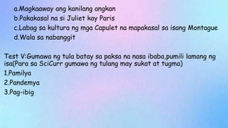 a.Magkaaway ang kanilang angkan
b.Pakakasal na si Juliet kay Paris
c.Labag sa kultura ng mga Capulet na mapakasal sa isang Montague
d.Wala sa nabanggit
Test V:Gumawa ng tula batay sa paksa na nasa ibaba,pumili lamang ng
isa(Para sa SciCurr gumawa ng tulang may sukat at tugma)
1.Pamilya
2.Pandemya
3.Pag-ibig
 