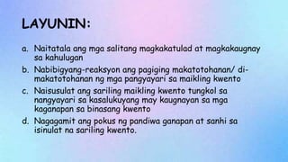 LAYUNIN:
a. Naitatala ang mga salitang magkakatulad at magkakaugnay
sa kahulugan
b. Nabibigyang-reaksyon ang pagiging makatotohanan/ di-
makatotohanan ng mga pangyayari sa maikling kwento
c. Naisusulat ang sariling maikling kwento tungkol sa
nangyayari sa kasalukuyang may kaugnayan sa mga
kaganapan sa binasang kwento
d. Nagagamit ang pokus ng pandiwa ganapan at sanhi sa
isinulat na sariling kwento.
 