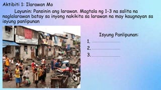 Aktibiti 1: Ilarawan Mo
Layunin: Pansinin ang larawan. Magtala ng 1-3 na salita na
naglalarawan batay sa inyong nakikita sa larawan na may kaugnayan sa
isyung panlipunan
Isyung Panlipunan:
1.
2.
3.
 
