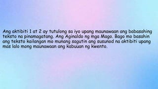 Ang aktibiti 1 at 2 ay tutulong sa iyo upang maunawaan ang babasahing
teksto na pinamagatang. Ang Aginaldo ng mga Mago. Bago mo basahin
ang teksto kailangan mo munang sagutin ang susunod na aktibiti upang
mas lalo mong maunawaan ang kabuuan ng kwento.
 