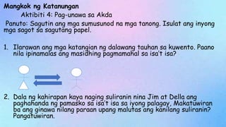 Mangkok ng Katanungan
Aktibiti 4: Pag-unawa sa Akda
Panuto: Sagutin ang mga sumusunod na mga tanong. Isulat ang inyong
mga sagot sa sagutang papel.
1. Ilarawan ang mga katangian ng dalawang tauhan sa kuwento. Paano
nila ipinamalas ang masidhing pagmamahal sa isa’t isa?
2. Dala ng kahirapan kaya naging suliranin nina Jim at Della ang
paghahanda ng pamasko sa isa’t isa sa iyong palagay, Makatuwiran
ba ang ginawa nilang paraan upang malutas ang kanilang suliranin?
Pangatuwiran.
 