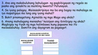 3. Ano ang makabuluhang kahulugan ng pagbibigayan ng regalo sa
pasko ang ipinakita sa maikling kwento? Patunayan.
4. Sa iyong palagay, Maisasakripisyo mo ba ang bagay na mahalaga sa
iyo mapaligaya mo lang ang iyong mahal?
5. Bakit pinamagatang Aginaldo ng mga Mago ang akda?
6. Anong mahalagang mensahe/ kaisipan ang ibinibigay ng akda?
Magbigay ng tiyak ng mga halimbawa kung papaano mo ito
maisasabuhay. Gamitin ang dayagram sa pagsagot.
MAHALAGANG KAISIPAN
AGUINALDO NG MGA MAGO
MAHALAGANG
KAISIPAN
PAANO
ISASAGAWA?
 