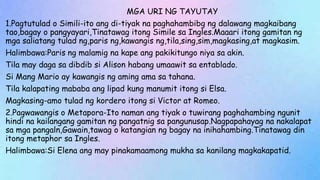 MGA URI NG TAYUTAY
1.Pagtutulad o Simili-ito ang di-tiyak na paghahambibg ng dalawang magkaibang
tao,bagay o pangyayari,Tinatawag itong Simile sa Ingles.Maaari itong gamitan ng
mga saliatang tulad ng,paris ng,kawangis ng,tila,sing,sim,magkasing,at magkasim.
Halimbawa:Paris ng malamig na kape ang pakikitungo niya sa akin.
Tila may daga sa dibdib si Alison habang umaawit sa entablado.
Si Mang Mario ay kawangis ng aming ama sa tahana.
Tila kalapating mababa ang lipad kung manumit itong si Elsa.
Magkasing-amo tulad ng kordero itong si Victor at Romeo.
2.Pagwawangis o Metapora-Ito naman ang tiyak o tuwirang paghahambing ngunit
hindi na kailangang gamitan ng pangatnig sa pangunusap.Nagpapahayag na nakalapat
sa mga pangaln,Gawain,tawag o katangian ng bagay na inihahambing.Tinatawag din
itong metaphor sa Ingles.
Halimbawa:Si Elena ang may pinakamaamong mukha sa kanilang magkakapatid.
 