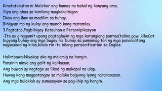 Kinatatakutan ni Melchor ang kamay na bakal ng kanyang ama.
Siya ang ahas sa kanilang magkakaibigan.
Ikaw ang ilaw sa madilim sa buhay.
Binigyan mo ng kulay ang mundo kong matamlay.
3.Pagtatao,Pagbibigay Katauhan o Personipikasyon
-Ito ay ginagamit upang pagtaglayin ng mga katangiang pantao(talino,gawi,kilos)at
bigyang buhay ang mga bagay na buhay sa pamamagitan ng mga pananalitang
nagsasaad ng kilos,kilala rin ito bilang personification sa Ingles.
Halimbawa:Niyakap ako ng malamig na hangin.
Pansinin ninyo ang galit ng kalikasan.
Ang buwan ay nagtago sa likod ng makapal na ulap.
Huwag kang magpatangay sa malaka bagyong iyong nararanasan.
Ang mga bulaklak ay sumasayaw sa pag-ihip ng hangin.
 