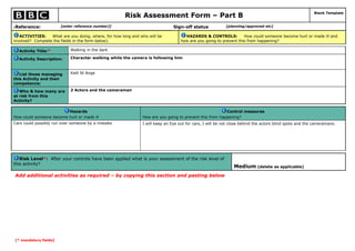 Risk Assessment Form – Part B                                                                     Blank Template



Reference:
6                          [enter reference number]]                           Sign-off status             [planning/approved etc]

   ACTIVITIES:    What are you doing, where, for how long and who will be            HAZARDS & CONTROLS:           How could someone become hurt or made ill and
involved? Complete the fields in the form below).                                  how are you going to prevent this from happening?

      Activity Title:*         Walking in the dark

      Activity Description:    Character walking while the camera is following him



   List those managing         Kalil St Ange
this Activity and their
competence:

   Who & how many are          2 Actors and the cameraman
at risk from this
Activity?

                         Hazards                                                                         Control measures
How could someone become hurt or made ill                      How are you going to prevent this from happening?
Cars could possibly run over someone by a mistake              I will keep an Eye out for cars, I will be not close behind the actors blind spots and the cameramans.




   Risk Level*: After your controls have been applied what is your assessment of the risk level of
this activity?
                                                                                                               Medium (delete as applicable)
    Add additional activities as required – by copying this section and pasting below




    [* mandatory fields]
 