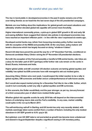 1
Be careful what you wish for
The rise in bond yields in developed economies in the past 6 weeks remains one of the
over-riding themes as we head into the last seven days of the US presidential campaigns.
Markets are now fretting about the implications for global growth and asset valuations and
ultimately whether elevated global risk appetite will correct more forcefully.
Higher international commodity prices, a pick-up in global GDP growth in Q3 and early Q4
and easing deflation fears suggest that interest rate policies in developed economies may
have reached an important inflexion point – in line with the view I expressed six weeks ago.
Developed central banks may refrain from loosening monetary policy further near-term,
with the exception of the RBNZ and possibly ECB. At the very least, policy-makers will
tweak a discourse which has largely focused on doing “whatever it takes”.
Recent US data have paved the paved the way for a 14th December Fed hike, conditional on
Democrat candidate Hilary Clinton wining the 8th November US presidential elections.
But with the exception of the Fed and possibly a handful of EM central banks, rate hikes are
a story for the latter part of 2017 (perhaps) while further rate cuts remain on the cards in
Brazil, Russia, Indonesia and India.
Higher global yields and still uncertain US election outcome are taming global equities and
volatility has spiked but EM currencies have still managed to eek out modest gains.
Assuming Hilary Clinton wins next week, I would expect the initial reaction to be a rally in
global equities, EM currencies and Dollar and an underperformance of safe-haven assets.
But I would also expect market pricing for a December Fed hike to rise a little further, which
could in turn eventually curtail any rally in global equities and EM currencies.
In this scenario, the Dollar would likely end the year stronger, as per my January forecast
of a third consecutive year of albeit more modest Dollar gains.
Whether global risk appetite avoids its early 2016 fate will depend on the interconnected
factors of underlying macro data and the Fed’s credibility. In any case, market volatility
could spike in the run-up to March 2017.
The self-reinforcing sell-off in Sterling and UK bonds has only very recently abated, with
markets seemingly taken some comfort from a number of factors including the only modest
slowdown in UK GDP growth to 0.5% qoq in Q3.
But optimism over UK GDP data is not warranted as growth has become more unbalanced
and slowed in August-September despite a significant easing in UK monetary policy.
 
