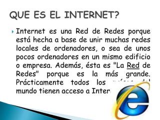Internet es una Red de Redes porque está hecha a base de unir muchas redes locales de ordenadores, o sea de unos pocos ordenadores en un mismo edificio o empresa. Además, ésta es "La Red de Redes" porque es la más grande. Prácticamente todos los países del mundo tienen acceso a Internet. QUE ES EL INTERNET?