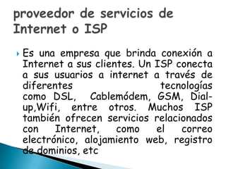 Es una empresa que brinda conexión a Internet a sus clientes. Un ISP conecta a sus usuarios a internet a través de diferentes tecnologías como DSL,  Cablemódem, GSM, Dial-up,Wifi, entre otros. Muchos ISP también ofrecen servicios relacionados con Internet, como el correo electrónico, alojamiento web, registro de dominios, etcproveedor de servicios de Internet o ISP