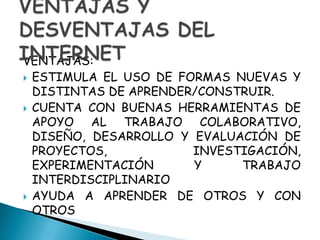 VENTAJAS:ESTIMULA EL USO DE FORMAS NUEVAS Y DISTINTAS DE APRENDER/CONSTRUIR.CUENTA CON BUENAS HERRAMIENTAS DE APOYO AL TRABAJO COLABORATIVO, DISEÑO, DESARROLLO Y EVALUACIÓN DE PROYECTOS, INVESTIGACIÓN, EXPERIMENTACIÓN Y TRABAJO INTERDISCIPLINARIOAYUDA A APRENDER DE OTROS Y CON OTROSVENTAJAS Y DESVENTAJAS DEL INTERNET