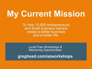 My Current Mission
To help 10,000 entrepreneurs
and small business owners
create a better business
and a better life.
Local Free Workshops &
Mentoring Opportunities
greghead.com/azworkshops
 