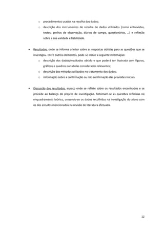 o   procedimentos usados na recolha dos dados;
       o   descrição dos instrumentos de recolha de dados utilizados (como entrevistas,
           testes, grelhas de observação, diários de campo, questionários, …) e reflexão
           sobre a sua validade e fiabilidade.


   Resultados, onde se informa o leitor sobre as respostas obtidas para as questões que se
    investigou. Entre outros elementos, pode-se incluir a seguinte informação:
       o   descrição dos dados/resultados obtido e que poderá ser ilustrada com figuras,
           gráficos e quadros ou tabelas considerados relevantes;
       o   descrição dos métodos utilizados no tratamento dos dados;
       o   informação sobre a confirmação ou não confirmação das previsões iniciais.


   Discussão dos resultados, espaço onde se reflete sobre os resultados encontrados e se
    procede ao balanço do projeto de investigação. Retomam-se as questões referidas no
    enquadramento teórico, cruzando-se os dados recolhidos na investigação do aluno com
    os dos estudos mencionados na revisão de literatura efetuada.




                                                                                        12
 