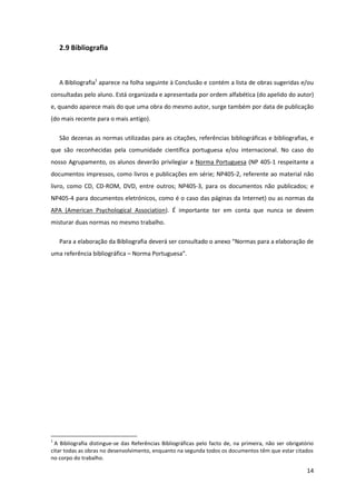 2.9 Bibliografia



    A Bibliografia1 aparece na folha seguinte à Conclusão e contém a lista de obras sugeridas e/ou
consultadas pelo aluno. Está organizada e apresentada por ordem alfabética (do apelido do autor)
e, quando aparece mais do que uma obra do mesmo autor, surge também por data de publicação
(do mais recente para o mais antigo).

    São dezenas as normas utilizadas para as citações, referências bibliográficas e bibliografias, e
que são reconhecidas pela comunidade científica portuguesa e/ou internacional. No caso do
nosso Agrupamento, os alunos deverão privilegiar a Norma Portuguesa (NP 405-1 respeitante a
documentos impressos, como livros e publicações em série; NP405-2, referente ao material não
livro, como CD, CD-ROM, DVD, entre outros; NP405-3, para os documentos não publicados; e
NP405-4 para documentos eletrónicos, como é o caso das páginas da Internet) ou as normas da
APA (American Psychological Association). É importante ter em conta que nunca se devem
misturar duas normas no mesmo trabalho.

    Para a elaboração da Bibliografia deverá ser consultado o anexo “Normas para a elaboração de
uma referência bibliográfica – Norma Portuguesa”.




1
  A Bibliografia distingue-se das Referências Bibliográficas pelo facto de, na primeira, não ser obrigatório
citar todas as obras no desenvolvimento, enquanto na segunda todos os documentos têm que estar citados
no corpo do trabalho.

                                                                                                         14
 