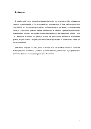 2.10 Anexos



   O trabalho pode conter anexos (quando os instrumentos não foram construídos pelo autor do
trabalho) ou apêndices (se os instrumentos são um prolongamento da obra, realizados pelo autor
do trabalho). São elementos que completam ou fundamentam o que aparece referido ao longo
do texto e contribuem para uma melhor compreensão do trabalho. Podem constituir volumes
independentes ou ainda ser apresentados em formato digital, por exemplo em suporte CD ou
DVD. Exemplos de anexos ou apêndices podem ser questionários, entrevistas, autorizações,
gráficos, mapas, quadros e imagens, os quais devem ser organizados de acordo com a ordem que
aparecem no texto.

   Cada anexo surge em sua folha, tendo no início o título e o respetivo número do anexo (em
numeração árabe ou romana). Os anexos aparecem no índice, continuam a paginação do texto
principal e são referenciados ao longo do corpo do trabalho.




                                                                                           15
 