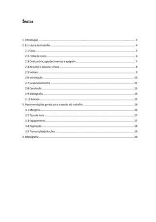 Índice



1. Introdução ...................................................................................................................................... 3
2. Estrutura do trabalho ..................................................................................................................... 4
   2.1 Capa .......................................................................................................................................... 5
   2.2 Folha de rosto........................................................................................................................... 6
   2.3 Dedicatória, agradecimentos e epígrafe .................................................................................. 7
   2.4 Resumo e palavras-chave ......................................................................................................... 8
   2.5 Índices ...................................................................................................................................... 9
   2.6 Introdução .............................................................................................................................. 10
   2.7 Desenvolvimento ................................................................................................................... 11
   2.8 Conclusão ............................................................................................................................... 13
   2.9 Bibliografia ............................................................................................................................. 14
   2.10 Anexos .................................................................................................................................. 15
3. Recomendações gerais para a escrita do trabalho ...................................................................... 16
   3.1 Margens.................................................................................................................................. 16
   3.2 Tipo de letra ........................................................................................................................... 17
   3.3 Espaçamento .......................................................................................................................... 17
   3.4 Paginação ............................................................................................................................... 18
   3.5 Transcrições/citações ............................................................................................................. 19
4. Bibliografia ................................................................................................................................... 20
 