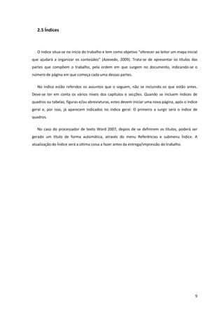 2.5 Índices



   O índice situa-se no início do trabalho e tem como objetivo “oferecer ao leitor um mapa inicial
que ajudará a organizar os conteúdos” (Azevedo, 2009). Trata-se de apresentar os títulos das
partes que compõem o trabalho, pela ordem em que surgem no documento, indicando-se o
número de página em que começa cada uma dessas partes.

   No índice estão referidos os assuntos que o seguem, não se incluindo os que estão antes.
Deve-se ter em conta os vários níveis dos capítulos e secções. Quando se incluem índices de
quadros ou tabelas, figuras e/ou abreviaturas, estes devem iniciar uma nova página, após o índice
geral e, por isso, já aparecem indicados no índice geral. O primeiro a surgir será o índice de
quadros.

   No caso do processador de texto Word 2007, depois de se definirem os títulos, poderá ser
gerado um título de forma automática, através do menu Referências e submenu Índice. A
atualização do Índice será a última coisa a fazer antes da entrega/impressão do trabalho.




                                                                                                9
 