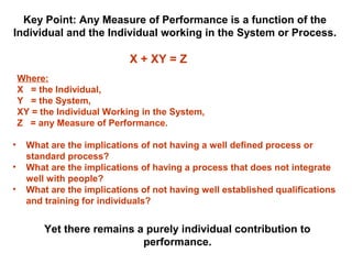 X + XY = Z
Where:
X = the Individual,
Y = the System,
XY = the Individual Working in the System,
Z = any Measure of Performance.
Key Point: Any Measure of Performance is a function of the
Individual and the Individual working in the System or Process.
• What are the implications of not having a well defined process or
standard process?
• What are the implications of having a process that does not integrate
well with people?
• What are the implications of not having well established qualifications
and training for individuals?
Yet there remains a purely individual contribution to
performance.
 