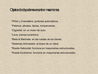Objetos donde podemos encontrar mecanismos: *Piñón y Cremallera: portones automáticos. *Palanca: alicates, tijeras, rompenueces. *Cigüeñal: en un motor de auto. *Leva: prensa excéntrica. *Biela & Manivela: en las ruedas de los trenes. *Sistemas Articulados: el brazo de un robot. *Rueda Helicoidal: funciona en maquinarias estructuradas. *Rueda Excéntrica: funciona en maquinarias estructuradas. 