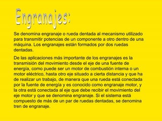 Se denomina engranaje o rueda dentada al mecanismo utilizado para transmitir potencias de un componente a otro dentro de una máquina. Los engranajes están formados por dos ruedas dentadas. De las aplicaciones más importante de los engranajes es la transmisión del movimiento desde el eje de una fuente de energía, como puede ser un motor de combustión interna o un motor eléctrico, hasta otro eje situado a cierta distancia y que ha de realizar un trabajo, de manera que una rueda está conectada por la fuente de energía y es conocido como engranaje motor, y la otra está conectada al eje que debe recibir el movimiento del eje motor y que se denomina engranaje. Si el sistema está compuesto de más de un par de ruedas dentadas, se denomina tren de engranaje.   Engranajes: 