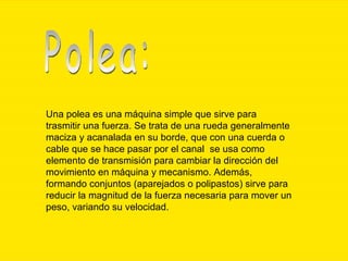 Una polea es una máquina simple que sirve para trasmitir una fuerza. Se trata de una rueda generalmente maciza y acanalada en su borde, que con una cuerda o cable que se hace pasar por el canal  se usa como elemento de transmisión para cambiar la dirección del movimiento en máquina y mecanismo. Además, formando conjuntos (aparejados o polipastos) sirve para reducir la magnitud de la fuerza necesaria para mover un peso, variando su velocidad.  Polea: 