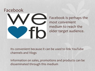 Facebook
Facebook is perhaps the
most convenient
medium to reach the
older target audience.
Its convenient because it can be used to link YouTube
channels and Vlogs
Information on sales, promotions and products can be
disseminated through this medium
 