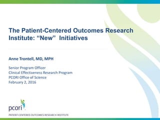 The Patient-Centered Outcomes Research
Institute: “New” Initiatives
Anne Trontell, MD, MPH
Senior Program Officer
Clinical Effectiveness Research Program
PCORI Office of Science
February 2, 2016
 