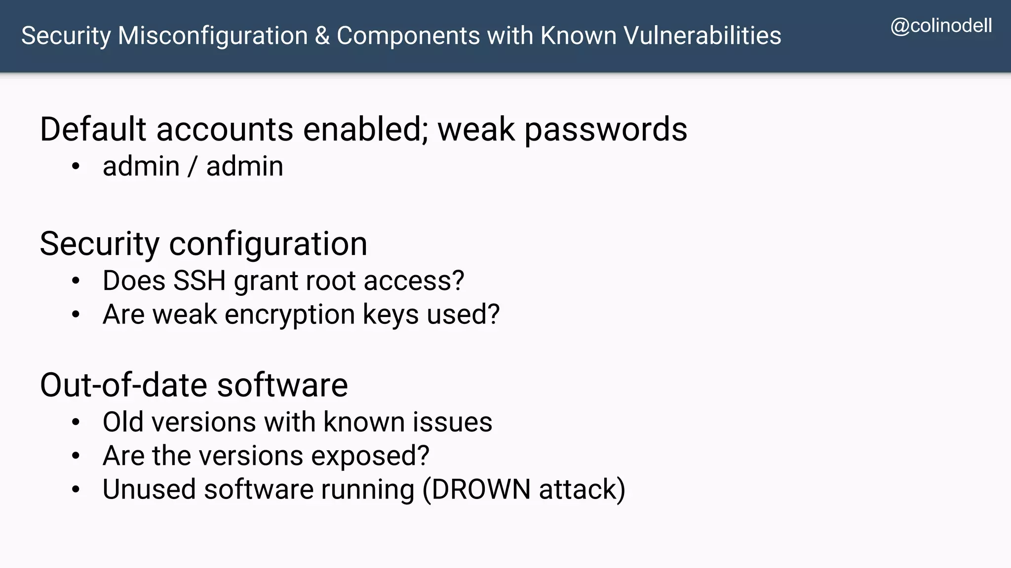 Security Misconfiguration & Components with Known Vulnerabilities Default accounts enabled; weak passwords • admin / admin Security configuration • Does SSH grant root access? • Are weak encryption keys used? Out-of-date software • Old versions with known issues • Are the versions exposed? • Unused software running (DROWN attack) @colinodell 